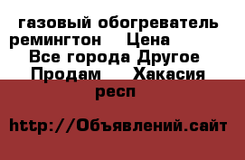 газовый обогреватель ремингтон  › Цена ­ 4 000 - Все города Другое » Продам   . Хакасия респ.